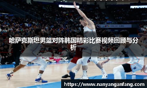 哈萨克斯坦男篮对阵韩国精彩比赛视频回顾与分析